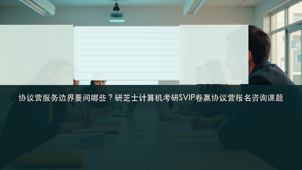 协议营服务边界要问哪些？研芝士计算机考研SVIP卷赢协议营报名咨询课题